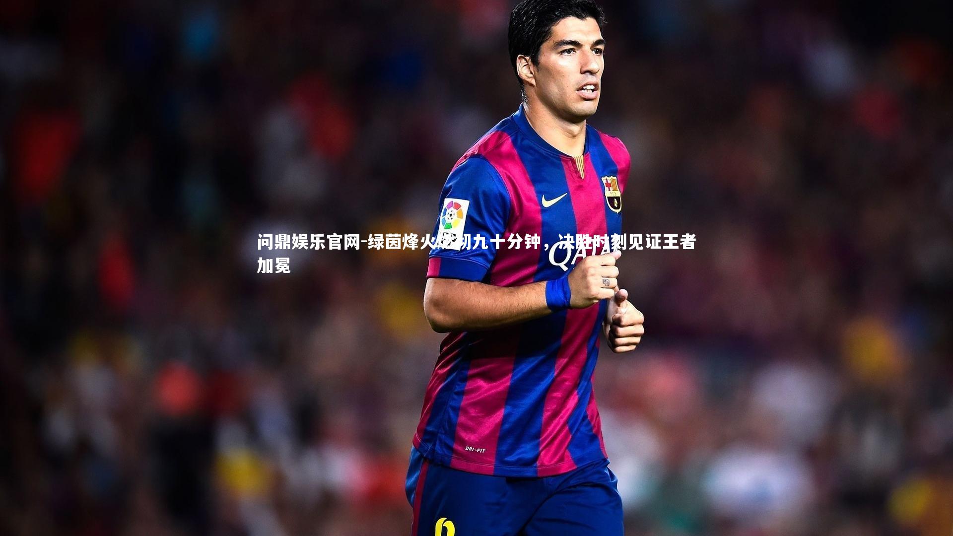问鼎娱乐官网-绿茵烽火燃彻九十分钟，决胜时刻见证王者加冕