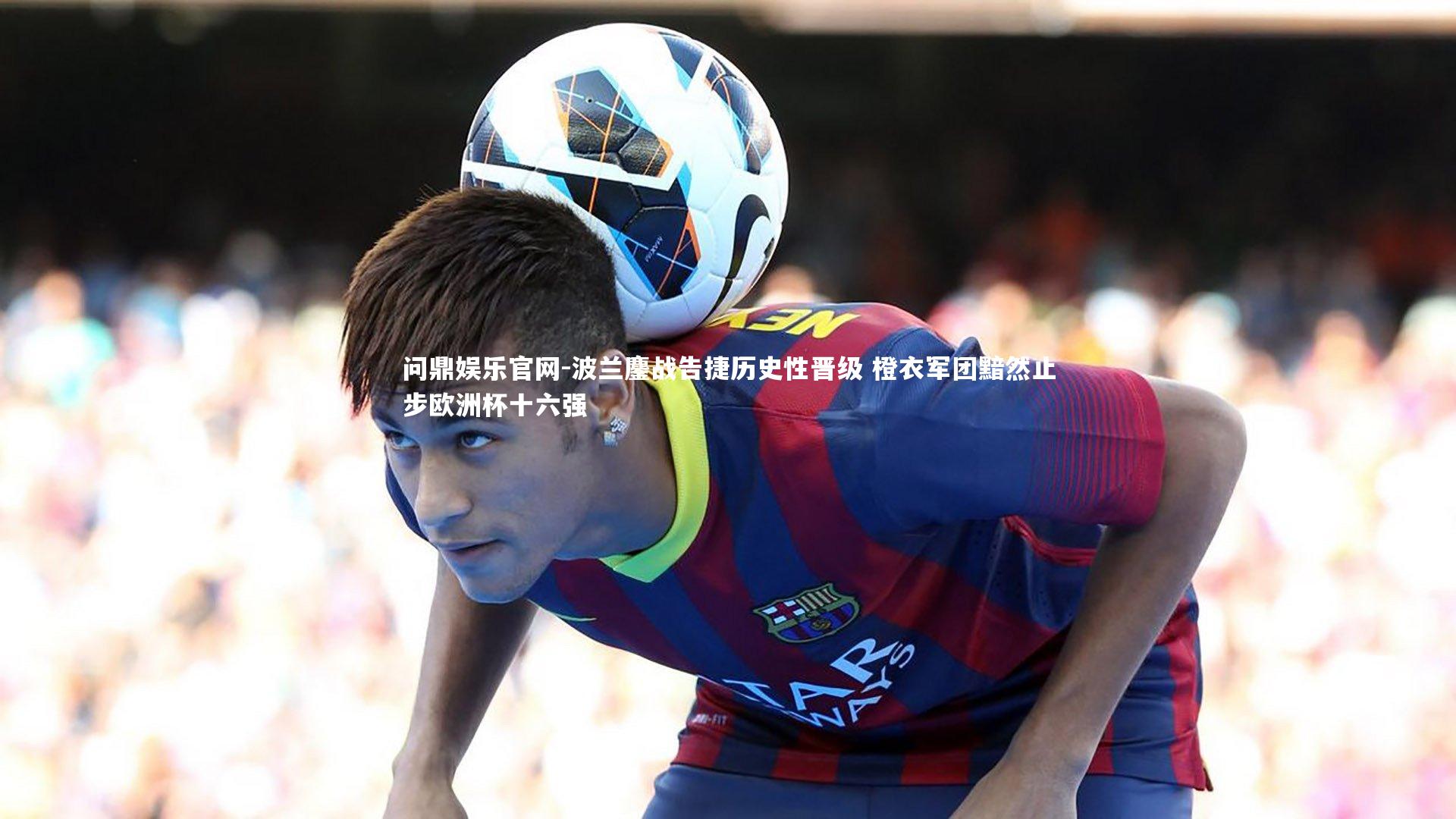 问鼎娱乐官网-波兰鏖战告捷历史性晋级 橙衣军团黯然止步欧洲杯十六强