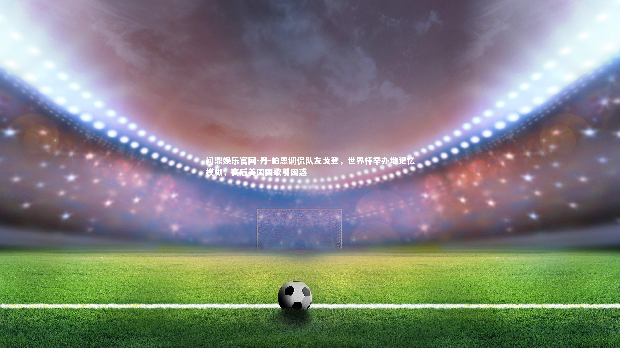丹-伯恩调侃队友戈登,世界杯举办地记忆模糊,赛后美国国歌引困惑